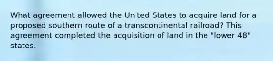 What agreement allowed the United States to acquire land for a proposed southern route of a transcontinental railroad? This agreement completed the acquisition of land in the "lower 48" states.