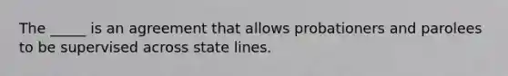 The _____ is an agreement that allows probationers and parolees to be supervised across state lines.​