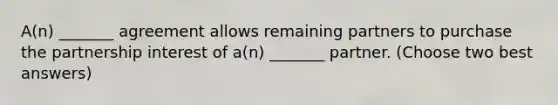 A(n) _______ agreement allows remaining partners to purchase the partnership interest of a(n) _______ partner. (Choose two best answers)