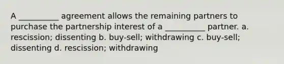 A __________ agreement allows the remaining partners to purchase the partnership interest of a __________ partner. a. rescission; dissenting b. buy-sell; withdrawing c. buy-sell; dissenting d. rescission; withdrawing