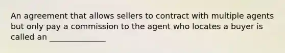 An agreement that allows sellers to contract with multiple agents but only pay a commission to the agent who locates a buyer is called an ______________