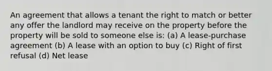 An agreement that allows a tenant the right to match or better any offer the landlord may receive on the property before the property will be sold to someone else is: (a) A lease-purchase agreement (b) A lease with an option to buy (c) Right of first refusal (d) Net lease