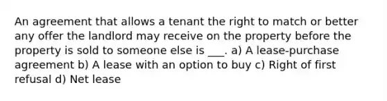 An agreement that allows a tenant the right to match or better any offer the landlord may receive on the property before the property is sold to someone else is ___. a) A lease-purchase agreement b) A lease with an option to buy c) Right of first refusal d) Net lease