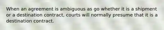 When an agreement is ambiguous as go whether it is a shipment or a destination contract, courts will normally presume that it is a destination contract.