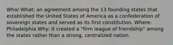 Who/ What: an agreement among the 13 founding states that established the United States of America as a confederation of sovereign states and served as its first constitution. Where: Philadelphia Why: It created a "firm league of friendship" among the states rather than a strong, centralized nation.