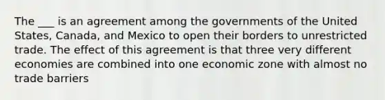 The ___ is an agreement among the governments of the United States, Canada, and Mexico to open their borders to unrestricted trade. The effect of this agreement is that three very different economies are combined into one economic zone with almost no trade barriers