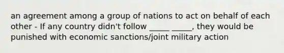 an agreement among a group of nations to act on behalf of each other - If any country didn't follow _____ _____, they would be punished with economic sanctions/joint military action