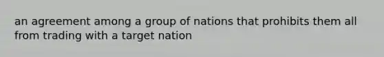 an agreement among a group of nations that prohibits them all from trading with a target nation