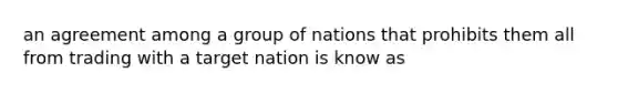 an agreement among a group of nations that prohibits them all from trading with a target nation is know as