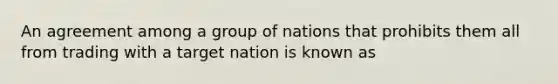 An agreement among a group of nations that prohibits them all from trading with a target nation is known as