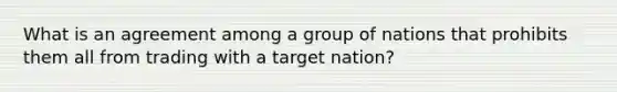 What is an agreement among a group of nations that prohibits them all from trading with a target nation?