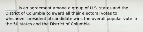 ______ is an agreement among a group of U.S. states and the District of Columbia to award all their electoral votes to whichever presidential candidate wins the overall popular vote in the 50 states and the District of Columbia