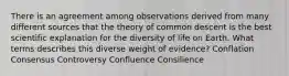 There is an agreement among observations derived from many different sources that the theory of common descent is the best scientific explanation for the diversity of life on Earth. What terms describes this diverse weight of evidence? Conflation Consensus Controversy Confluence Consilience