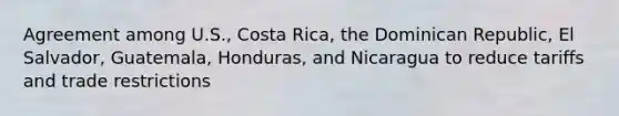 Agreement among U.S., Costa Rica, the Dominican Republic, El Salvador, Guatemala, Honduras, and Nicaragua to reduce tariffs and trade restrictions