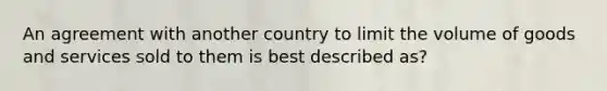 An agreement with another country to limit the volume of goods and services sold to them is best described as?