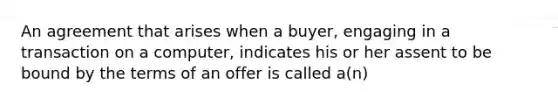 An agreement that arises when a buyer, engaging in a transaction on a computer, indicates his or her assent to be bound by the terms of an offer is called a(n)