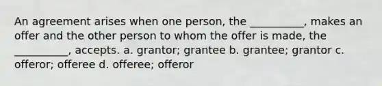 An agreement arises when one person, the __________, makes an offer and the other person to whom the offer is made, the __________, accepts. a. grantor; grantee b. grantee; grantor c. offeror; offeree d. offeree; offeror