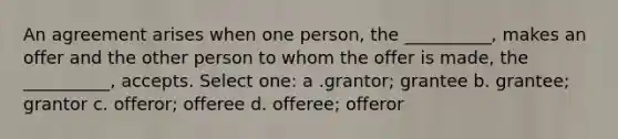 An agreement arises when one person, the __________, makes an offer and the other person to whom the offer is made, the __________, accepts. Select one: a .​grantor; grantee​ b.​​ grantee; grantor c. ​​offeror; offeree d.​​ offeree; offeror