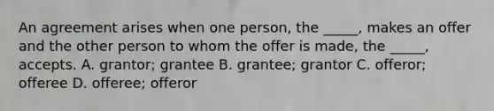 An agreement arises when one person, the _____, makes an offer and the other person to whom the offer is made, the _____, accepts. A. grantor; grantee B. grantee; grantor C. offeror; offeree D. offeree; offeror