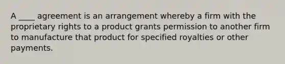 A​ ____ agreement is an arrangement whereby a firm with the proprietary rights to a product grants permission to another firm to manufacture that product for specified royalties or other payments.