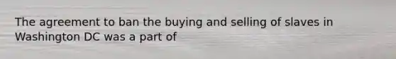 The agreement to ban the buying and selling of slaves in Washington DC was a part of