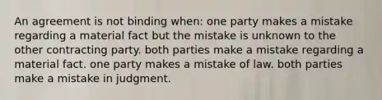 An agreement is not binding when: ​one party makes a mistake regarding a material fact but the mistake is unknown to the other contracting party. ​both parties make a mistake regarding a material fact. ​one party makes a mistake of law. ​both parties make a mistake in judgment.