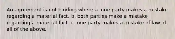 An agreement is not binding when: a. one party makes a mistake regarding a material fact. b. both parties make a mistake regarding a material fact. c. one party makes a mistake of law. d. all of the above.