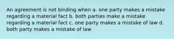 An agreement is not binding when a. one party makes a mistake regarding a material fact b. both parties make a mistake regarding a material fact c. one party makes a mistake of law d. both party makes a mistake of law