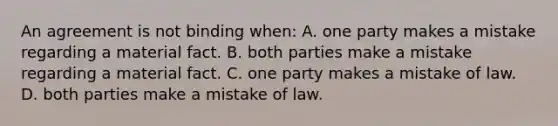 An agreement is not binding when: A. one party makes a mistake regarding a material fact. B. both parties make a mistake regarding a material fact. C. one party makes a mistake of law. D. both parties make a mistake of law.