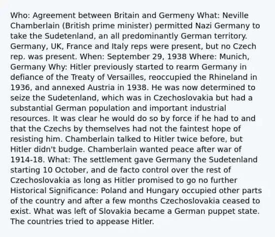 Who: Agreement between Britain and Germeny What: Neville Chamberlain (British prime minister) permitted Nazi Germany to take the Sudetenland, an all predominantly German territory. Germany, UK, France and Italy reps were present, but no Czech rep. was present. When: September 29, 1938 Where: Munich, Germany Why: Hitler previously started to rearm Germany in defiance of the Treaty of Versailles, reoccupied the Rhineland in 1936, and annexed Austria in 1938. He was now determined to seize the Sudetenland, which was in Czechoslovakia but had a substantial German population and important industrial resources. It was clear he would do so by force if he had to and that the Czechs by themselves had not the faintest hope of resisting him. Chamberlain talked to Hitler twice before, but Hitler didn't budge. Chamberlain wanted peace after war of 1914-18. What: The settlement gave Germany the Sudetenland starting 10 October, and de facto control over the rest of Czechoslovakia as long as Hitler promised to go no further Historical Significance: Poland and Hungary occupied other parts of the country and after a few months Czechoslovakia ceased to exist. What was left of Slovakia became a German puppet state. The countries tried to appease Hitler.