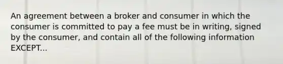 An agreement between a broker and consumer in which the consumer is committed to pay a fee must be in writing, signed by the consumer, and contain all of the following information EXCEPT...