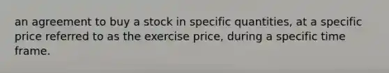 an agreement to buy a stock in specific quantities, at a specific price referred to as the exercise price, during a specific time frame.