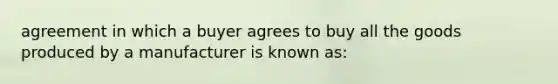 agreement in which a buyer agrees to buy all the goods produced by a manufacturer is known as: