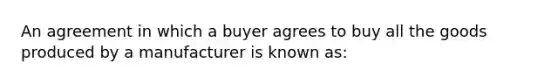 An agreement in which a buyer agrees to buy all the goods produced by a manufacturer is known as: