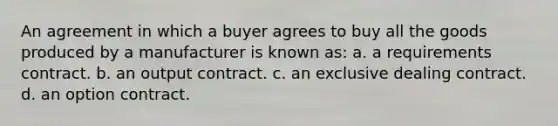 An agreement in which a buyer agrees to buy all the goods produced by a manufacturer is known as: a. a requirements contract. b. an output contract. c. an exclusive dealing contract. d. an option contract.