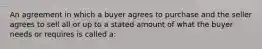 An agreement in which a buyer agrees to purchase and the seller agrees to sell all or up to a stated amount of what the buyer needs or requires is called a: