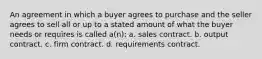 An agreement in which a buyer agrees to purchase and the seller agrees to sell all or up to a stated amount of what the buyer needs or requires is called a(n): a. sales contract. b. output contract. c. firm contract. d. requirements contract.