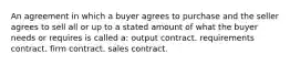 An agreement in which a buyer agrees to purchase and the seller agrees to sell all or up to a stated amount of what the buyer needs or requires is called a: output contract. requirements contract. firm contract. sales contract.