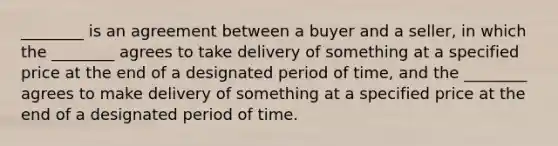 ________ is an agreement between a buyer and a seller, in which the ________ agrees to take delivery of something at a specified price at the end of a designated period of time, and the ________ agrees to make delivery of something at a specified price at the end of a designated period of time.