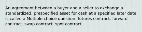 An agreement between a buyer and a seller to exchange a standardized, prespecified asset for cash at a specified later date is called a Multiple choice question. futures contract. forward contract. swap contract. spot contract.