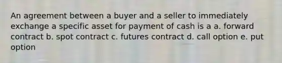 An agreement between a buyer and a seller to immediately exchange a specific asset for payment of cash is a a. forward contract b. spot contract c. futures contract d. call option e. put option