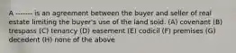 A ------- is an agreement between the buyer and seller of real estate limiting the buyer's use of the land sold. (A) covenant (B) trespass (C) tenancy (D) easement (E) codicil (F) premises (G) decedent (H) none of the above