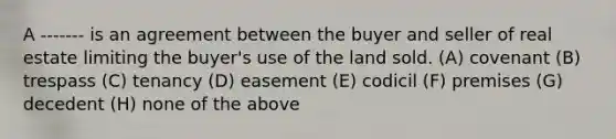 A ------- is an agreement between the buyer and seller of real estate limiting the buyer's use of the land sold. (A) covenant (B) trespass (C) tenancy (D) easement (E) codicil (F) premises (G) decedent (H) none of the above