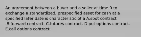 An agreement between a buyer and a seller at time 0 to exchange a standardized, prespecified asset for cash at a specified later date is characteristic of a A.spot contract .B.forward contract. C.futures contract. D.put options contract. E.call options contract.