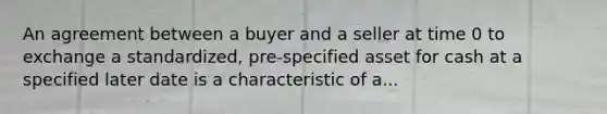 An agreement between a buyer and a seller at time 0 to exchange a standardized, pre-specified asset for cash at a specified later date is a characteristic of a...