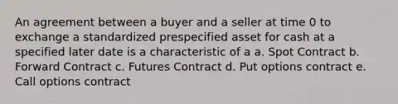 An agreement between a buyer and a seller at time 0 to exchange a standardized prespecified asset for cash at a specified later date is a characteristic of a a. Spot Contract b. Forward Contract c. Futures Contract d. Put options contract e. Call options contract