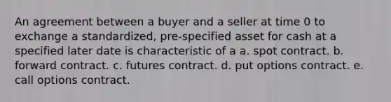 An agreement between a buyer and a seller at time 0 to exchange a standardized, pre-specified asset for cash at a specified later date is characteristic of a a. spot contract. b. forward contract. c. futures contract. d. put options contract. e. call options contract.