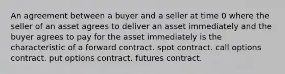 An agreement between a buyer and a seller at time 0 where the seller of an asset agrees to deliver an asset immediately and the buyer agrees to pay for the asset immediately is the characteristic of a forward contract. spot contract. call options contract. put options contract. futures contract.