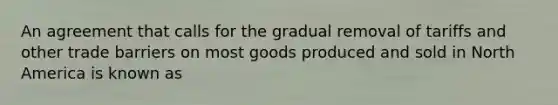 An agreement that calls for the gradual removal of tariffs and other trade barriers on most goods produced and sold in North America is known as