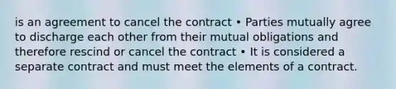 is an agreement to cancel the contract • Parties mutually agree to discharge each other from their mutual obligations and therefore rescind or cancel the contract • It is considered a separate contract and must meet the elements of a contract.